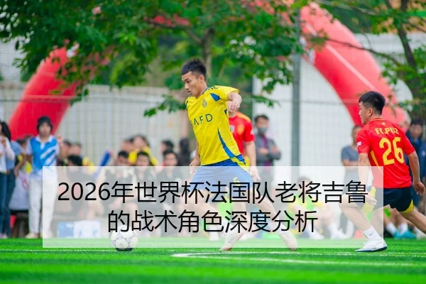 2026年世界杯法国队老将吉鲁的战术角色深度分析 | Kaiyun Sports