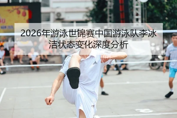 2026年游泳世锦赛中国游泳队李冰洁状态变化深度分析