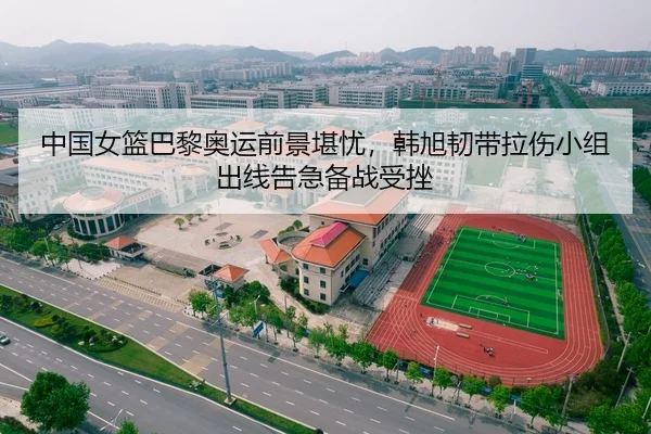 中国女篮巴黎奥运前景堪忧，韩旭韧带拉伤小组出线告急备战受挫